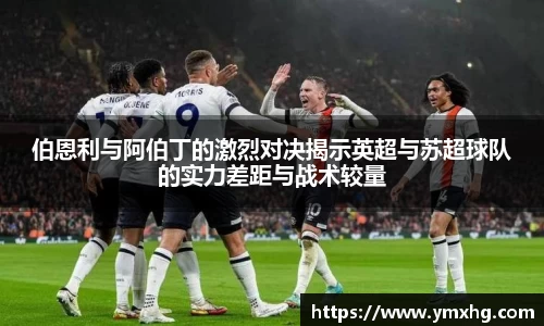 伯恩利与阿伯丁的激烈对决揭示英超与苏超球队的实力差距与战术较量